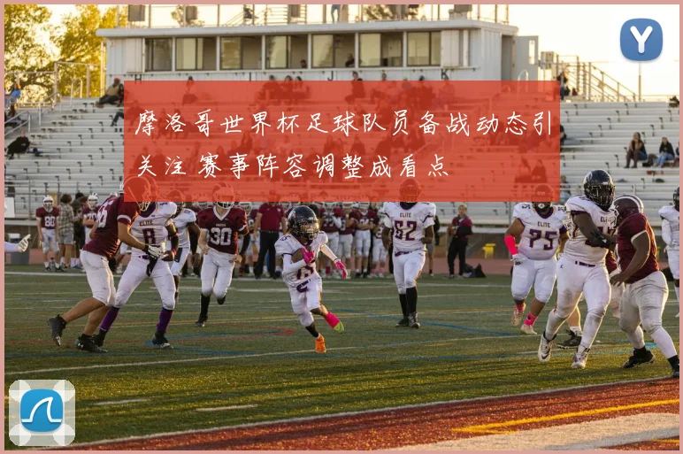 摩洛哥世界杯足球队员备战动态引关注 赛事阵容调整成看点