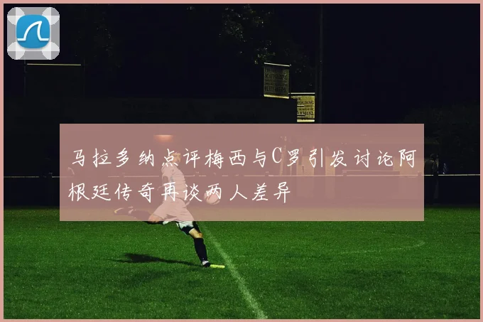 马拉多纳点评梅西与C罗引发讨论阿根廷传奇再谈两人差异