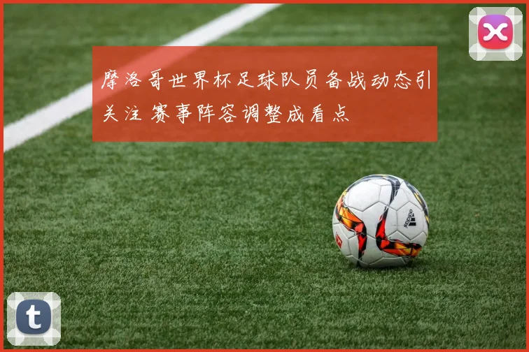 摩洛哥世界杯足球队员备战动态引关注 赛事阵容调整成看点