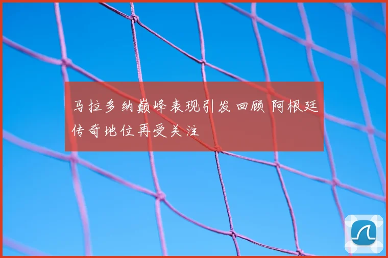 马拉多纳巅峰表现引发回顾 阿根廷传奇地位再受关注