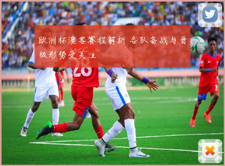 欧洲杯澳客赛程解析 各队备战与晋级形势受关注