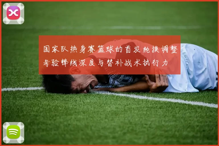 国家队热身赛篮球的首发轮换调整考验锋线深度与替补战术执行力