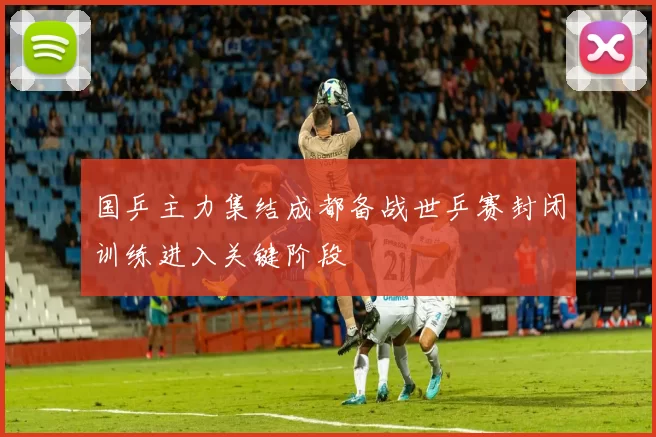国乒主力集结成都备战世乒赛封闭训练进入关键阶段