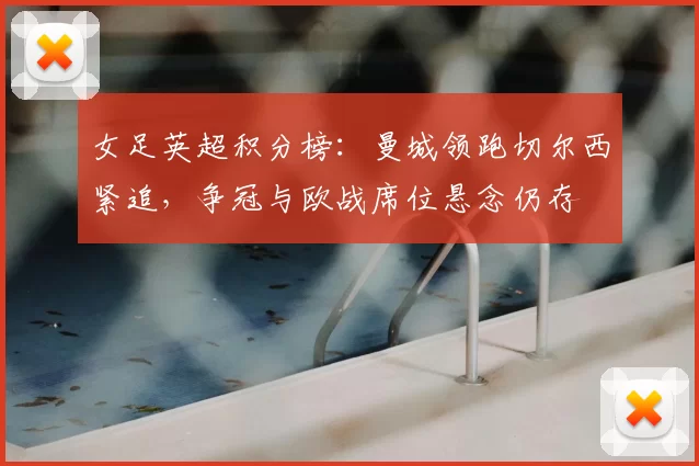 女足英超积分榜:曼城领跑切尔西紧追,争冠与欧战席位悬念仍存