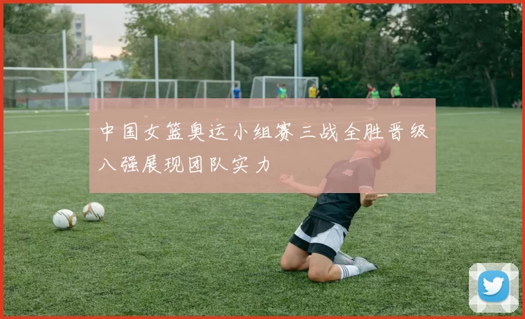 中国女篮奥运小组赛三战全胜晋级八强展现团队实力