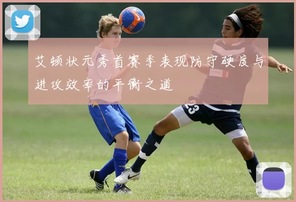 艾顿状元秀首赛季表现防守硬度与进攻效率的平衡之道