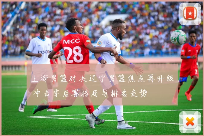 上海男篮对决辽宁男篮焦点再升级 冲击季后赛格局与排名走势