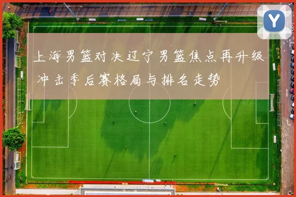 上海男篮对决辽宁男篮焦点再升级 冲击季后赛格局与排名走势