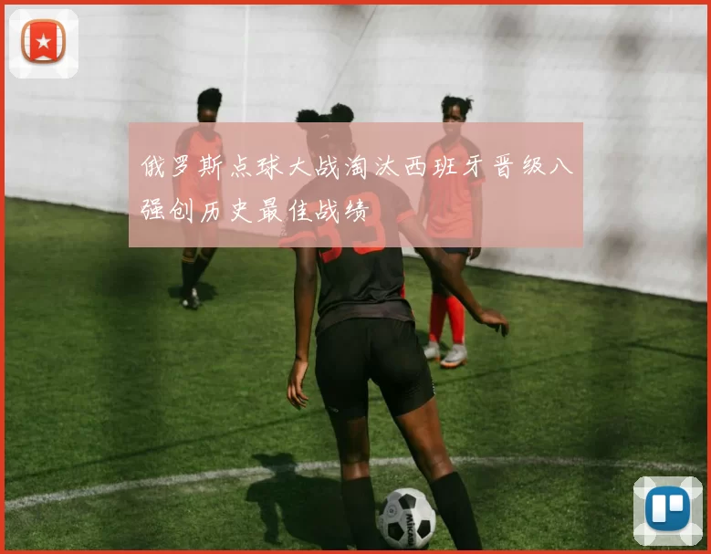 俄罗斯点球大战淘汰西班牙晋级八强创历史最佳战绩