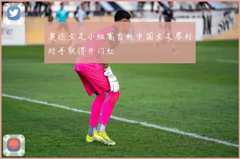奥运女足小组赛首轮中国女足零封对手取得开门红