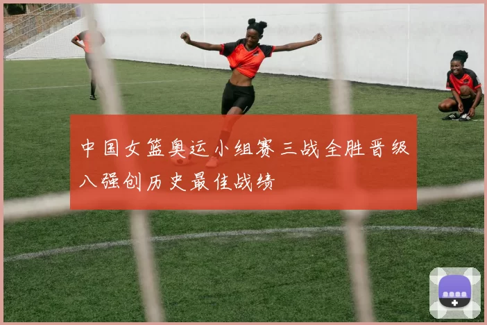 中国女篮奥运小组赛三战全胜晋级八强创历史最佳战绩