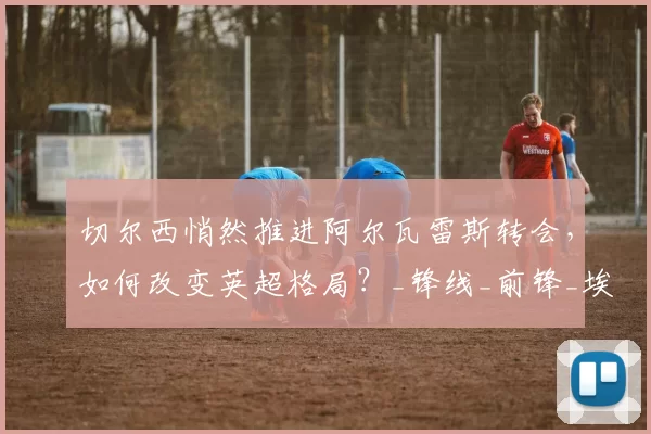 切尔西悄然推进阿尔瓦雷斯转会,如何改变英超格局?_锋线_前锋_埃尔·伊约哈