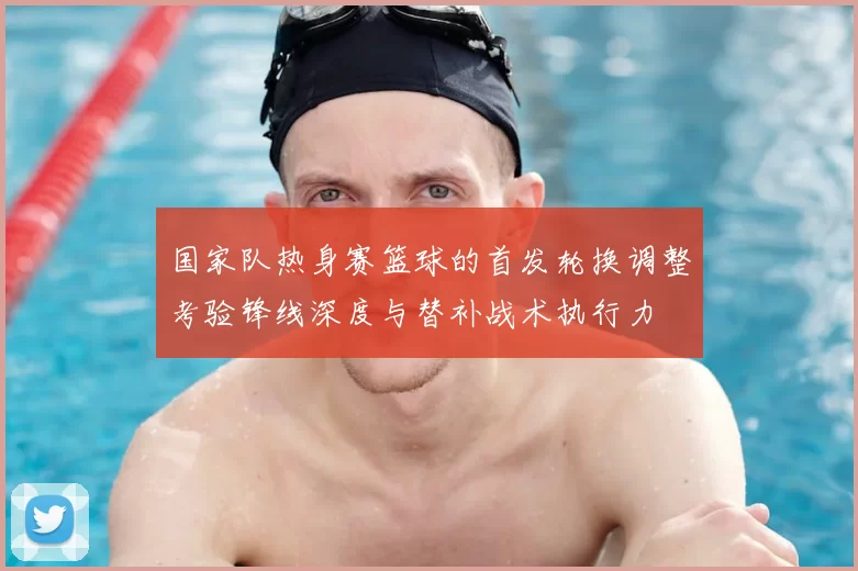 国家队热身赛篮球的首发轮换调整考验锋线深度与替补战术执行力