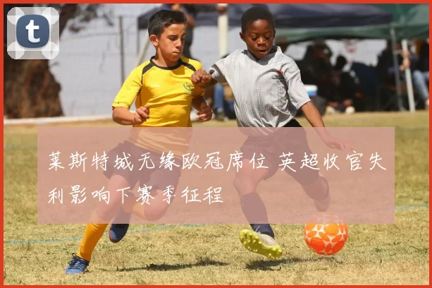 莱斯特城无缘欧冠席位 英超收官失利影响下赛季征程