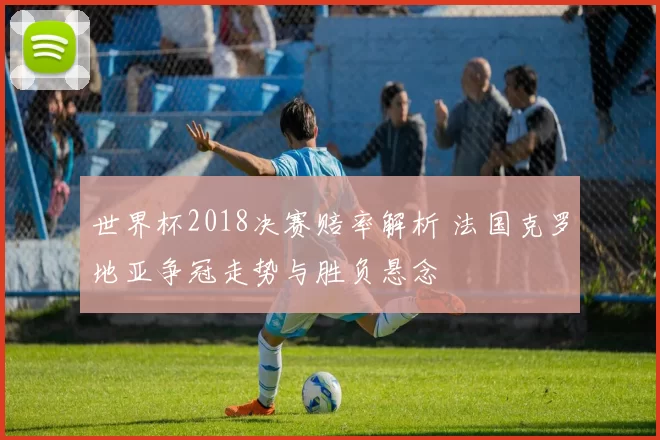 世界杯2018决赛赔率解析 法国克罗地亚争冠走势与胜负悬念