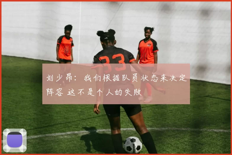 刘少昂:我们根据队员状态来决定阵容 这不是个人的失败