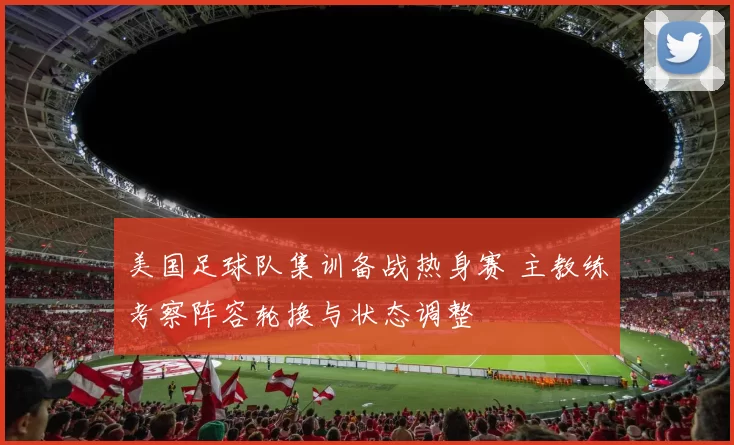 美国足球队集训备战热身赛 主教练考察阵容轮换与状态调整