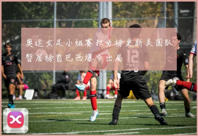 奥运女足小组赛积分榜更新美国队暂居榜首巴西爆冷出局