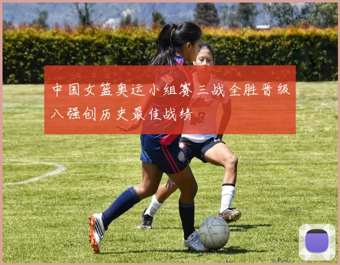 中国女篮奥运小组赛三战全胜晋级八强创历史最佳战绩
