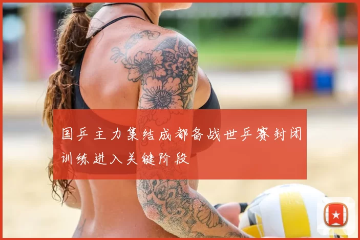 国乒主力集结成都备战世乒赛封闭训练进入关键阶段