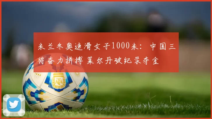 米兰冬奥速滑女子1000米:中国三将奋力拼搏 莱尔丹破纪录夺金