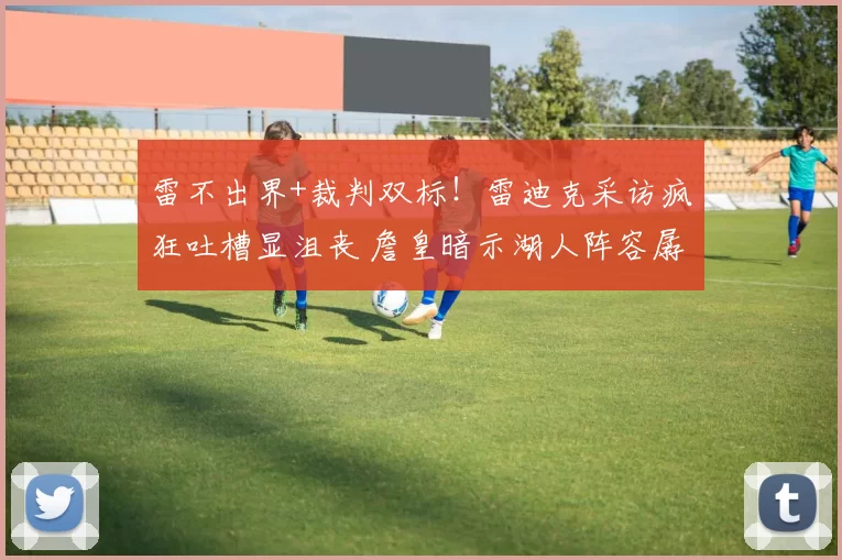 雷不出界+裁判双标!雷迪克采访疯狂吐槽显沮丧 詹皇暗示湖人阵容孱弱