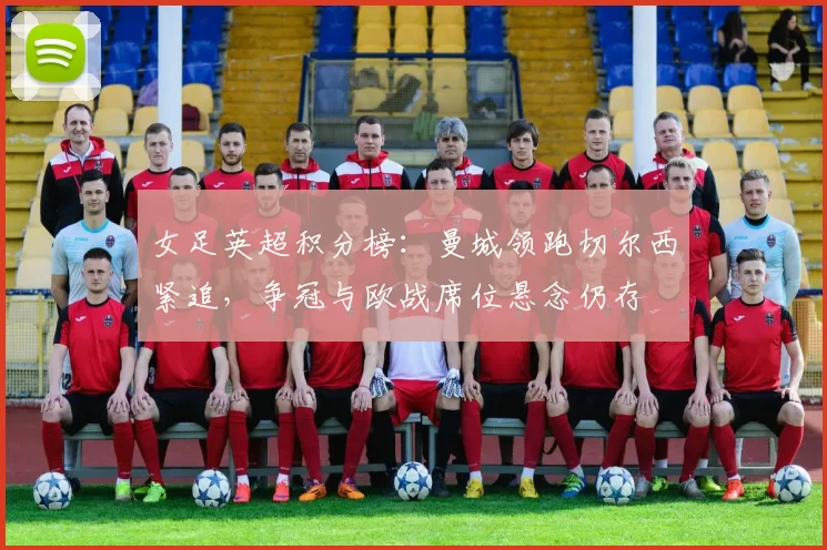 女足英超积分榜:曼城领跑切尔西紧追,争冠与欧战席位悬念仍存