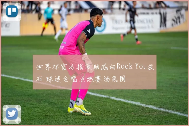 世界杯官方摇滚助威曲Rock You发布 球迷合唱点燃赛场氛围