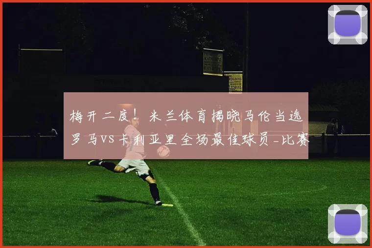 梅开二度!米兰体育揭晓马伦当选罗马vs卡利亚里全场最佳球员_比赛_进攻_意甲