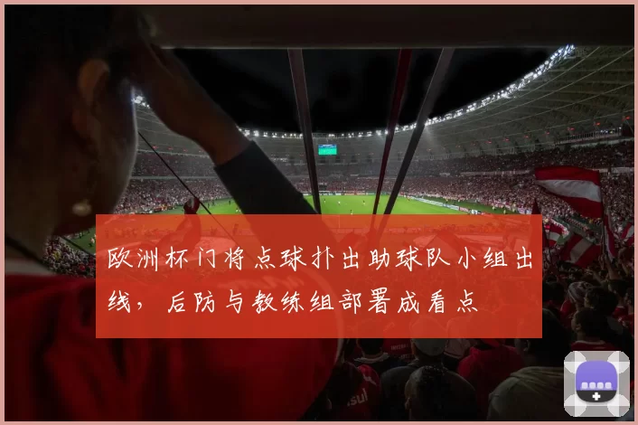 欧洲杯门将点球扑出助球队小组出线，后防与教练组部署成看点
