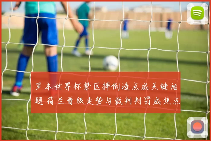 罗本世界杯禁区摔倒造点成关键话题 荷兰晋级走势与裁判判罚成焦点